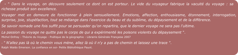 - " Dans le voyage, on découvre seulement ce dont on est porteur. Le vide du voyageur fabrique la vacuité du voyage : sa richesse produit son excellence.
Voyager met en demeure de fonctionner à plein sensuellement. Emotions, affection, enthousiasme, étonnement, interrogation, surprise, joie, stupéfaction, tout se mélange dans l'exercice du beau et du sublime, du dépaysement et de la différence.
Se savoir nomade une fois suffit pour se persuader qu'on repartira, que le dernier voyage ne sera pas l'ultime.
La passion du voyage ne quitte pas le corps de qui a expérimenté les poisons violents du dépaysement ".   
Michel Onfray - Théorie du Voyage - Poétique de la géographie - Librairie Générale Française 2007
- " N'allez pas là où le chemin vous mène, allez là où il n'y a pas de chemin et laissez une trace ".  
Ralph Waldo Emerson. La confiance en soi- Petite Bibliothèque Payot.