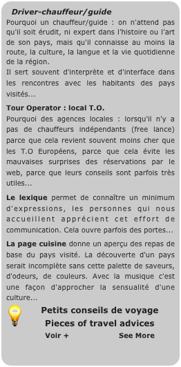 Driver-chauffeur/guide
Pourquoi un chauffeur/guide : on n'attend pas qu'il soit érudit, ni expert dans l’histoire ou l’art de son pays, mais qu'il connaisse au moins la route, la culture, la langue et la vie quotidienne de la région. 
Il sert souvent d'interprète et d'interface dans les rencontres avec les habitants des pays visités...
Tour Operator : local T.O.
Pourquoi des agences locales : lorsqu'il n'y a pas de chauffeurs indépendants (free lance) parce que cela revient souvent moins cher que les T.O Européens, parce que cela évite les mauvaises surprises des réservations par le web, parce que leurs conseils sont parfois très utiles...
Le lexique permet de connaître un minimum d'expressions, les personnes qui nous accueillent apprécient cet effort de communication. Cela ouvre parfois des portes...
La page cuisine donne un aperçu des repas de base du pays visité. La découverte d'un pays serait incomplète sans cette palette de saveurs, d'odeurs, de couleurs. Avec la musique c'est une façon d'approcher la sensualité d'une culture... 
￼Petits conseils de voyage
Pieces of travel advices
        Voir +                     See More