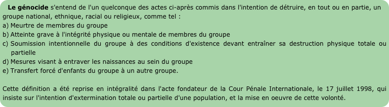 Le génocide s'entend de l'un quelconque des actes ci-après commis dans l'intention de détruire, en tout ou en partie, un groupe national, ethnique, racial ou religieux, comme tel :
Meurtre de membres du groupe 
Atteinte grave à l'intégrité physique ou mentale de membres du groupe 
Soumission intentionnelle du groupe à des conditions d'existence devant entraîner sa destruction physique totale ou partielle 
Mesures visant à entraver les naissances au sein du groupe 
Transfert forcé d'enfants du groupe à un autre groupe.  

Cette définition a été reprise en intégralité dans l'acte fondateur de la Cour Pénale Internationale, le 17 juillet 1998, qui insiste sur l'intention d'extermination totale ou partielle d'une population, et la mise en oeuvre de cette volonté.